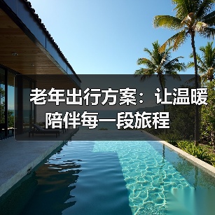 老年出行方案:让温暖陪伴每一段旅程 老年出行方案:让温暖陪伴每一段旅程