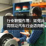 行业联盟作用:如何共同驱动汽车行业迈向新高度 行业联盟作用:如何共同驱动汽车行业迈向新高度