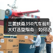 三菱扶桑350汽车前照大灯选型指南：如何选到合适的大灯？
