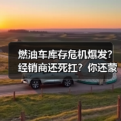 燃油车库存危机爆发?经销商还死扛?你还蒙在鼓里? 燃油车库存危机爆发?经销商还死扛?你还蒙在鼓里?