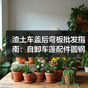 渣土车盖后弯板批发指南：自卸车蓬配件圆钢插杆后翻哪里买？
