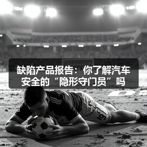缺陷产品报告:你了解汽车安全的“隐形守门员”吗? 缺陷产品报告:你了解汽车安全的“隐形守门员”吗?