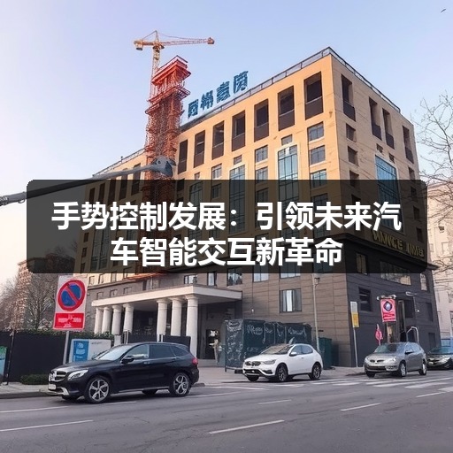 手势控制发展:引领未来汽车智能交互新革命 手势控制发展:引领未来汽车智能交互新革命