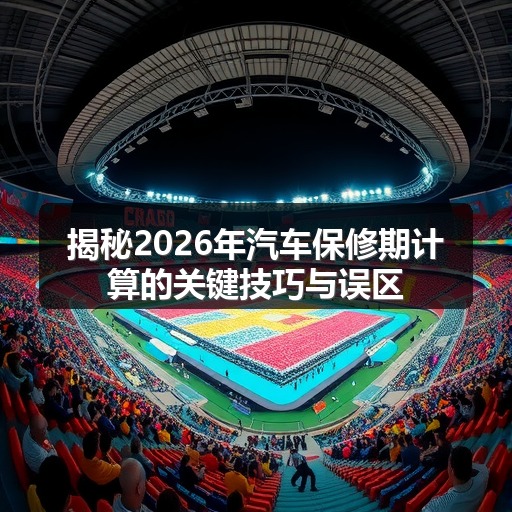 揭秘2026年汽车保修期计算的关键技巧与误区 揭秘2026年汽车保修期计算的关键技巧与误区