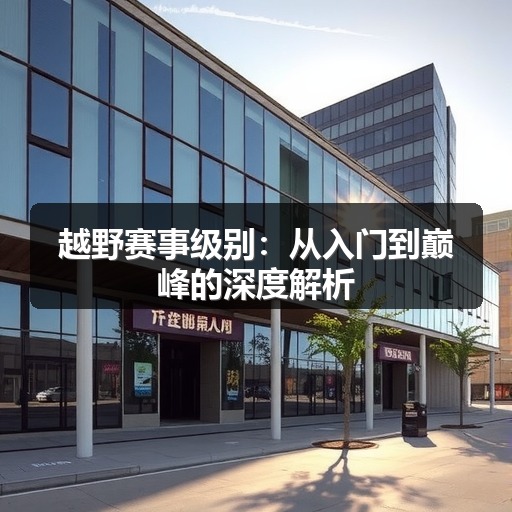 越野赛事级别:从入门到巅峰的深度解析 越野赛事级别:从入门到巅峰的深度解析