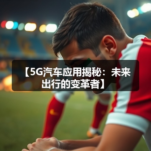 【5G汽车应用揭秘:未来出行的变革者】 【5G汽车应用揭秘:未来出行的变革者】