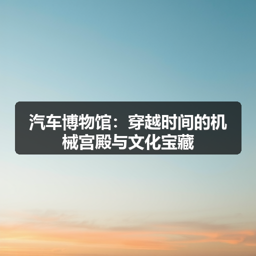 汽车博物馆：穿越时间的机械宫殿与文化宝藏