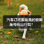 汽车订阅服务真的能颠覆传统出行吗？