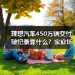 理想汽车450万辆交付破纪录靠什么?家庭场景真能打? 理想汽车450万辆交付破纪录靠什么?家庭场景真能打?
