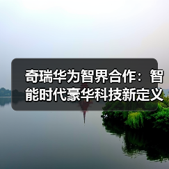 奇瑞华为智界合作:智能时代豪华科技新定义 奇瑞华为智界合作:智能时代豪华科技新定义