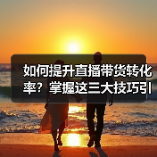 如何提升直播带货转化率?掌握这三大技巧引爆销量 如何提升直播带货转化率?掌握这三大技巧引爆销量