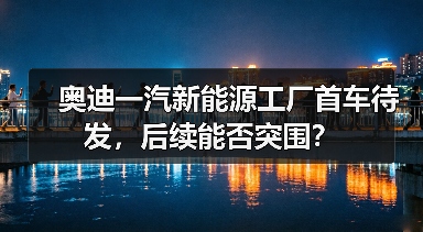 奥迪一汽新能源工厂首车待发,后续能否突围? 奥迪一汽新能源工厂首车待发,后续能否突围?