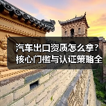汽车出口资质怎么拿？核心门槛与认证策略全解析