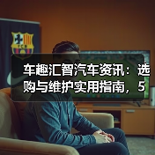 车趣汇智汽车资讯:选购与维护实用指南,5大方法解析 车趣汇智汽车资讯:选购与维护实用指南,5大方法解析