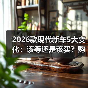 2026款现代新车5大变化:该等还是该买?购车策略全解析 2026款现代新车5大变化:该等还是该买?购车策略全解析