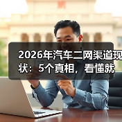 2026年汽车二网渠道现状：5个真相，看懂就能少走3年弯路
