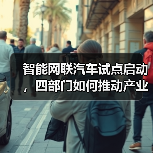 智能网联汽车试点启动，四部门如何推动产业发展？