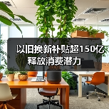 以旧换新补贴超150亿释放消费潜力 以旧换新补贴超150亿释放消费潜力
