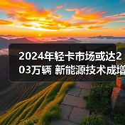 2024年轻卡市场或达203万辆 新能源技术成增长关键 2024年轻卡市场或达203万辆 新能源技术成增长关键