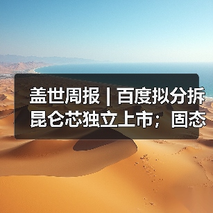 盖世周报 | 百度拟分拆昆仑芯独立上市;固态电池新国标征求意见 盖世周报 | 百度拟分拆昆仑芯独立上市;固态电池新国标征求意见