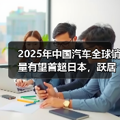 2025年中国汽车全球销量有望首超日本,跃居世界首位 2025年中国汽车全球销量有望首超日本,跃居世界首位