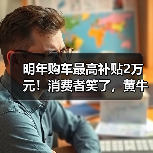 明年购车最高补贴2万元!消费者笑了,黄牛哭了 明年购车最高补贴2万元!消费者笑了,黄牛哭了