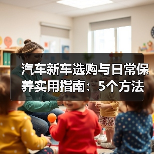 汽车新车选购与日常保养实用指南:5个方法避坑 汽车新车选购与日常保养实用指南:5个方法避坑