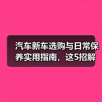 汽车新车选购与日常保养实用指南,这5招解决难题 汽车新车选购与日常保养实用指南,这5招解决难题