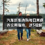 汽车新车选购与日常保养实用指南,这5招解决难题 汽车新车选购与日常保养实用指南,这5招解决难题