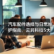 汽车配件选择与日常维护指南,云昇科技5大经验助你避坑 汽车配件选择与日常维护指南,云昇科技5大经验助你避坑