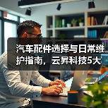 汽车配件选择与日常维护指南,云昇科技5大经验助你避坑 汽车配件选择与日常维护指南,云昇科技5大经验助你避坑