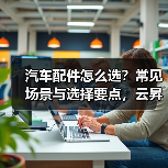 汽车配件怎么选?常见场景与选择要点,云昇科技带你避坑 汽车配件怎么选?常见场景与选择要点,云昇科技带你避坑